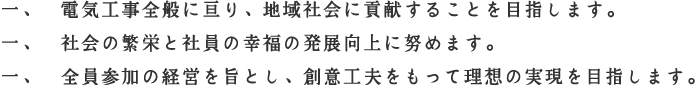 一、電気工事全般に亘り、地域社会に貢献することを目指します。一、社会の繁栄と社員の幸福の発展向上に努めます。一、全員参加の経営を旨とし、創意工夫をもって理想の実現を目指します。