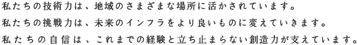 私たちの技術力は、地域のさまざまな場所に活かされています。私たちの挑戦力は、未来のインフラをより良いものに変えていきます。私たちの自信は、これまでの経験と立ち止まらない創造力が支えています。